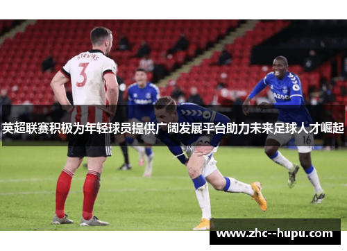 英超联赛积极为年轻球员提供广阔发展平台助力未来足球人才崛起