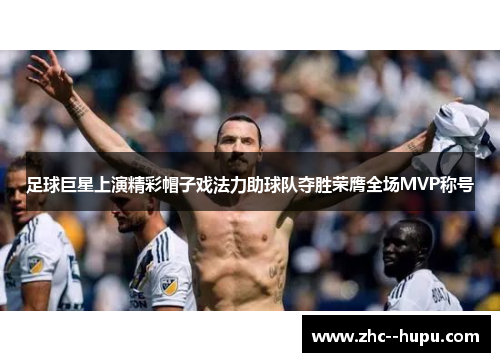 足球巨星上演精彩帽子戏法力助球队夺胜荣膺全场MVP称号 足球巨星上演精彩帽子戏法力助球队夺胜荣膺全场MVP称号