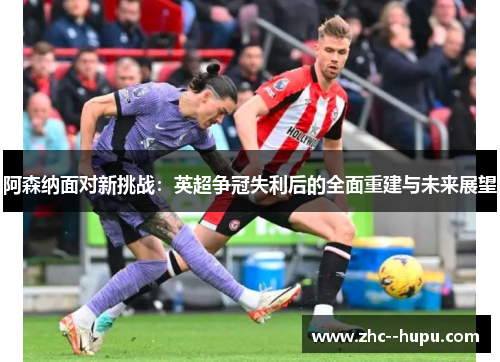 阿森纳面对新挑战：英超争冠失利后的全面重建与未来展望