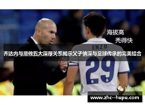 齐达内与恩佐五大深厚关系揭示父子情深与足球传承的完美结合 齐达内与恩佐五大深厚关系揭示父子情深与足球传承的完美结合